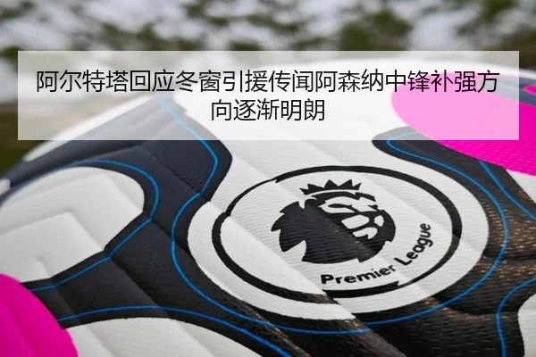 阿尔特塔回应冬窗引援传闻阿森纳中锋补强方向逐渐明朗