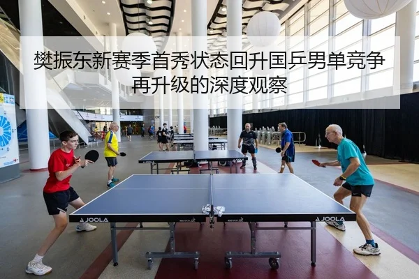 樊振东新赛季首秀状态回升国乒男单竞争再升级的深度观察
